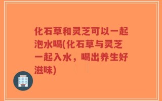 化石草和灵芝可以一起泡水喝(化石草与灵芝一起入水，喝出养生好滋味)