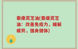 泰康灵芝油(泰康灵芝油：改善免疫力，缓解疲劳，强身健体)