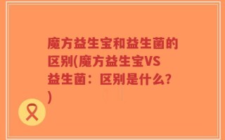 魔方益生宝和益生菌的区别(魔方益生宝VS益生菌：区别是什么？)