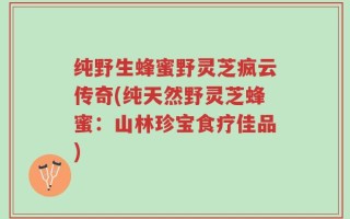 纯野生蜂蜜野灵芝疯云传奇(纯天然野灵芝蜂蜜：山林珍宝食疗佳品)