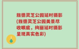旌德灵芝公园延时摄影(旌德灵芝公园美景尽收眼底，绚丽延时摄影呈现真实色彩)