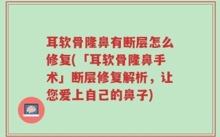 耳软骨隆鼻有断层怎么修复(「耳软骨隆鼻手术」断层修复解析，让您爱上自己的鼻子)