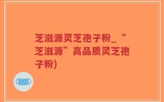 芝滋源灵芝孢子粉_“芝滋源”高品质灵芝孢子粉)