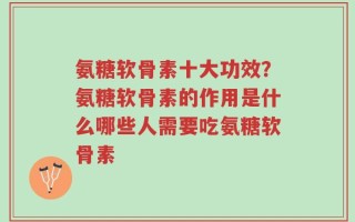 氨糖软骨素十大功效？氨糖软骨素的作用是什么哪些人需要吃氨糖软骨素