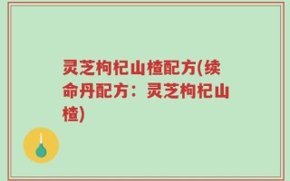 灵芝枸杞山楂配方(续命丹配方：灵芝枸杞山楂)