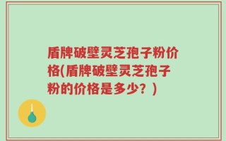 盾牌破壁灵芝孢子粉价格(盾牌破壁灵芝孢子粉的价格是多少？)