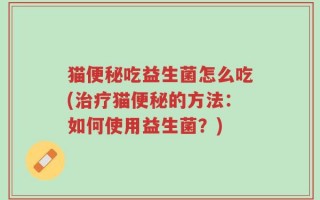 猫便秘吃益生菌怎么吃(治疗猫便秘的方法：如何使用益生菌？)