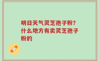 明日天气灵芝孢子粉？什么地方有卖灵芝孢子粉的