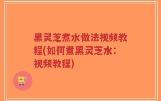 黑灵芝煮水做法视频教程(如何煮黑灵芝水：视频教程)