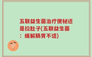 五联益生菌治疗便秘还是拉肚子(五联益生菌：缓解肠胃不适)
