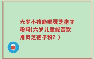 六岁小孩能喝灵芝孢子粉吗(六岁儿童能否饮用灵芝孢子粉？)