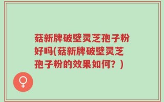 菇新牌破壁灵芝孢子粉好吗(菇新牌破壁灵芝孢子粉的效果如何？)