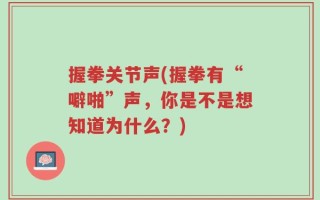 握拳关节声(握拳有“噼啪”声，你是不是想知道为什么？)