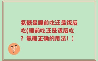 氨糖是睡前吃还是饭后吃(睡前吃还是饭后吃？氨糖正确的用法！)