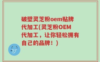 破壁灵芝粉oem贴牌代加工(灵芝粉OEM代加工，让你轻松拥有自己的品牌！)