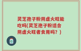 灵芝孢子粉阴虚火旺能吃吗(灵芝孢子粉适合阴虚火旺者食用吗？)