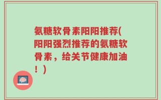 氨糖软骨素阳阳推荐(阳阳强烈推荐的氨糖软骨素，给关节健康加油！)