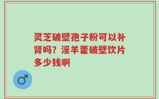 灵芝破壁孢子粉可以补肾吗？淫羊藿破壁饮片多少钱啊