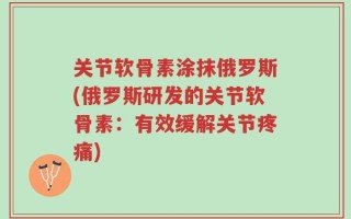 关节软骨素涂抹俄罗斯(俄罗斯研发的关节软骨素：有效缓解关节疼痛)
