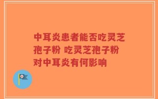 中耳炎患者能否吃灵芝孢子粉 吃灵芝孢子粉对中耳炎有何影响