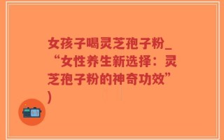 女孩子喝灵芝孢子粉_“女性养生新选择：灵芝孢子粉的神奇功效”)