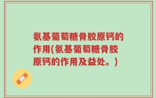 氨基葡萄糖骨胶原钙的作用(氨基葡萄糖骨胶原钙的作用及益处。)