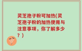 灵芝孢子粉可加热(灵芝孢子粉的加热使用与注意事项，你了解多少？)