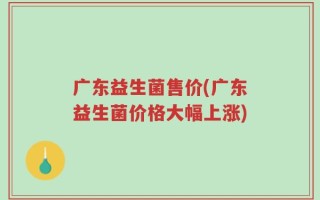 广东益生菌售价(广东益生菌价格大幅上涨)