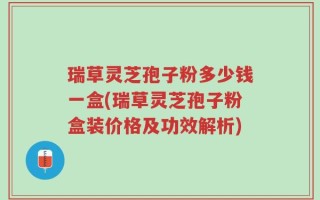 瑞草灵芝孢子粉多少钱一盒(瑞草灵芝孢子粉盒装价格及功效解析)