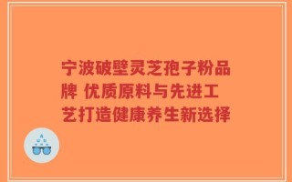 宁波破壁灵芝孢子粉品牌 优质原料与先进工艺打造健康养生新选择