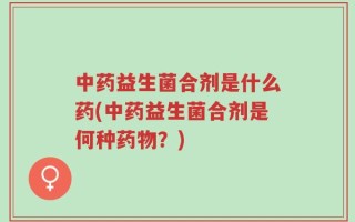 中药益生菌合剂是什么药(中药益生菌合剂是何种药物？)