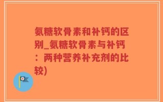 氨糖软骨素和补钙的区别_氨糖软骨素与补钙：两种营养补充剂的比较)