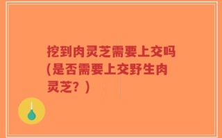 挖到肉灵芝需要上交吗(是否需要上交野生肉灵芝？)
