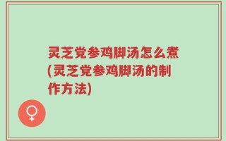 灵芝党参鸡脚汤怎么煮(灵芝党参鸡脚汤的制作方法)