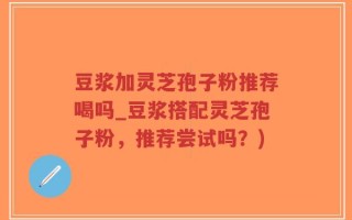 豆浆加灵芝孢子粉推荐喝吗_豆浆搭配灵芝孢子粉，推荐尝试吗？)