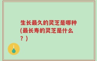 生长最久的灵芝是哪种(最长寿的灵芝是什么？)