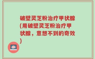 破壁灵芝粉治疗甲状腺(用破壁灵芝粉治疗甲状腺，意想不到的奇效)