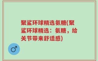 聚鲨环球精选氨糖(聚鲨环球精选：氨糖，给关节带来舒适感)