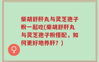 柴胡舒肝丸与灵芝孢子粉一起吃(柴胡舒肝丸与灵芝孢子粉搭配，如何更好地养肝？)