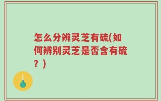 怎么分辨灵芝有硫(如何辨别灵芝是否含有硫？)