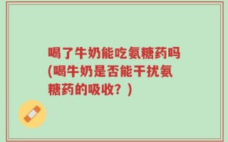 喝了牛奶能吃氨糖药吗(喝牛奶是否能干扰氨糖药的吸收？)
