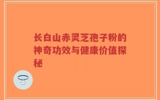 长白山赤灵芝孢子粉的神奇功效与健康价值探秘