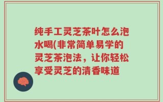 纯手工灵芝茶叶怎么泡水喝(非常简单易学的灵芝茶泡法，让你轻松享受灵芝的清香味道