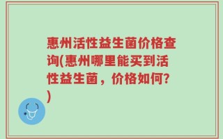惠州活性益生菌价格查询(惠州哪里能买到活性益生菌，价格如何？)