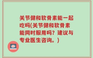 关节健和软骨素能一起吃吗(关节健和软骨素能同时服用吗？建议与专业医生咨询。)