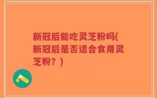 新冠后能吃灵芝粉吗(新冠后是否适合食用灵芝粉？)
