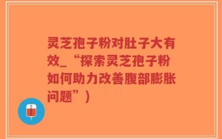 灵芝孢子粉对肚子大有效_“探索灵芝孢子粉如何助力改善腹部膨胀问题”)