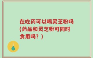 在吃药可以喝灵芝粉吗(药品和灵芝粉可同时食用吗？)