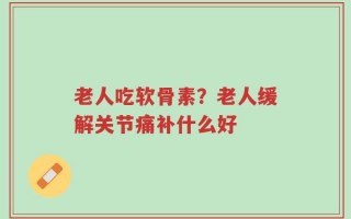 老人吃软骨素？老人缓解关节痛补什么好