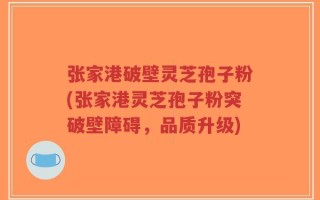张家港破壁灵芝孢子粉(张家港灵芝孢子粉突破壁障碍，品质升级)